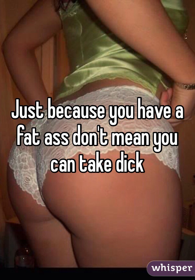Just because you have a fat ass don't mean you can take dick 