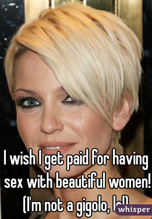 I wish I get paid for having sex with beautiful women! 

(I'm not a gigolo, lol)