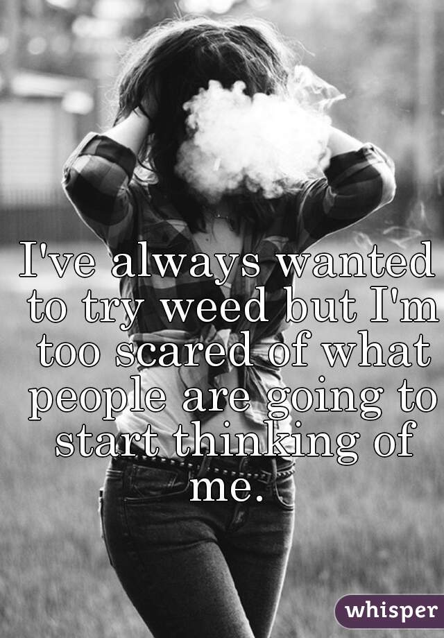 I've always wanted to try weed but I'm too scared of what people are going to start thinking of me. 