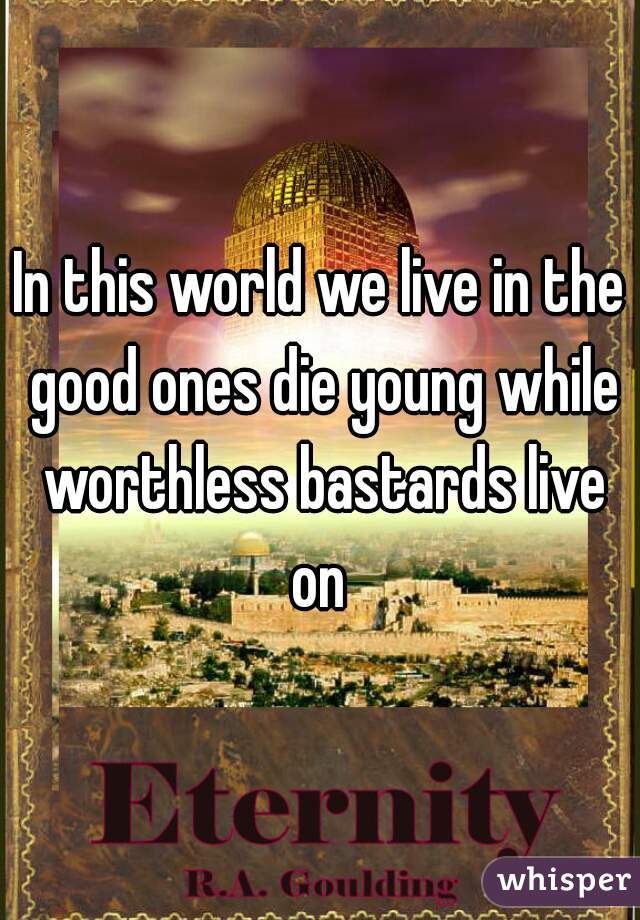 In this world we live in the good ones die young while worthless bastards live on 