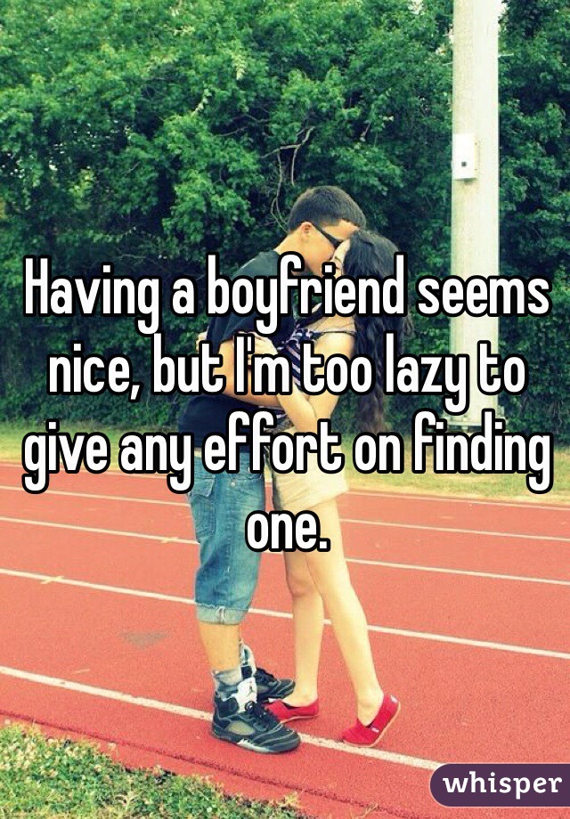 Having a boyfriend seems nice, but I'm too lazy to give any effort on finding one.