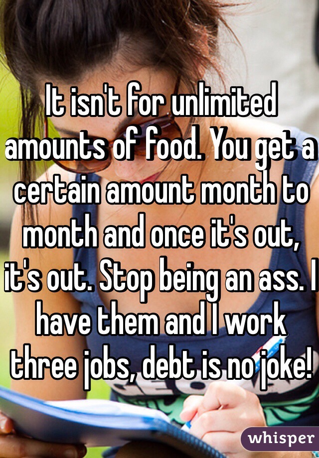 It isn't for unlimited amounts of food. You get a certain amount month to month and once it's out, it's out. Stop being an ass. I have them and I work three jobs, debt is no joke! 