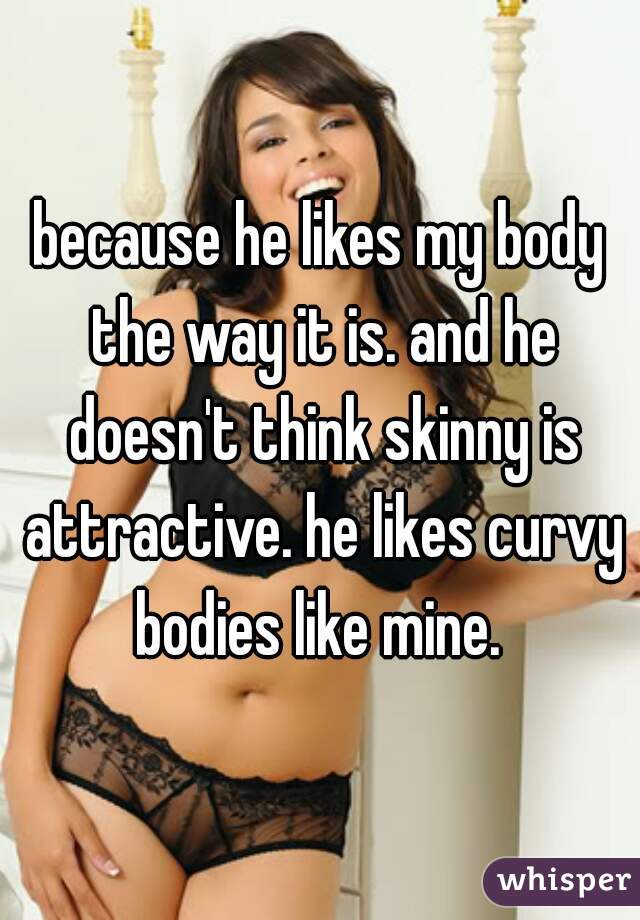because he likes my body the way it is. and he doesn't think skinny is attractive. he likes curvy bodies like mine. 