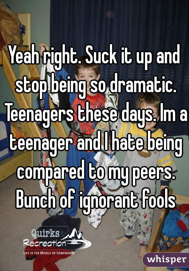 Yeah right. Suck it up and stop being so dramatic. Teenagers these days. Im a teenager and I hate being compared to my peers. Bunch of ignorant fools