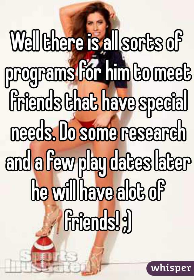 Well there is all sorts of programs for him to meet friends that have special needs. Do some research and a few play dates later he will have alot of friends! ;)