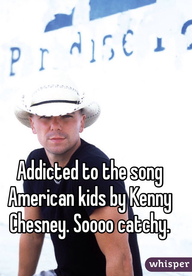 Addicted to the song American kids by Kenny Chesney. Soooo catchy. 