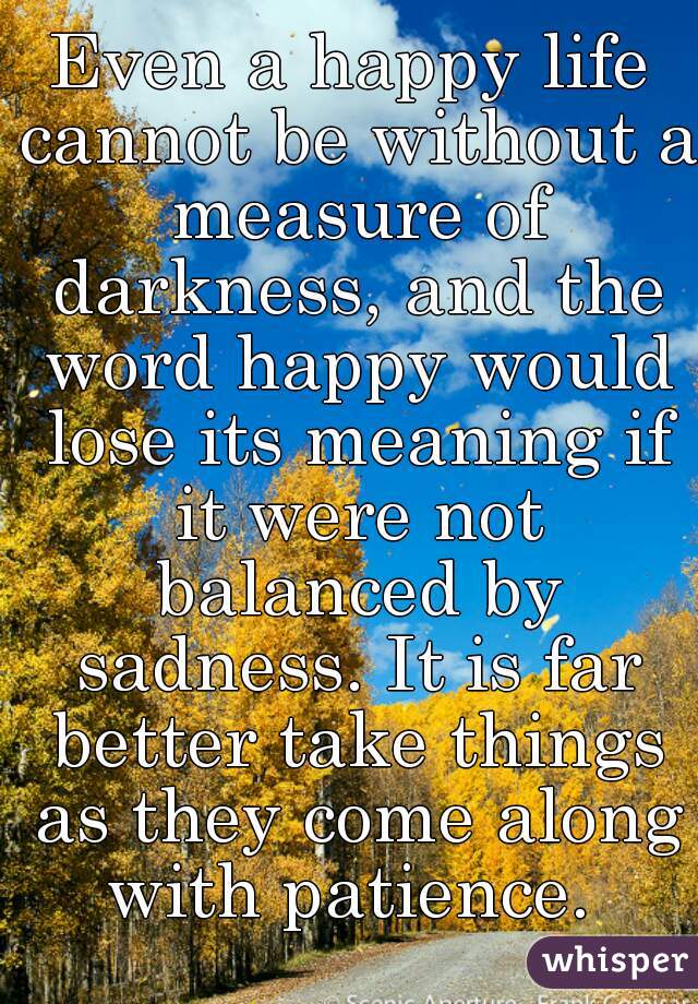 Even a happy life cannot be without a measure of darkness, and the word happy would lose its meaning if it were not balanced by sadness. It is far better take things as they come along with patience. 