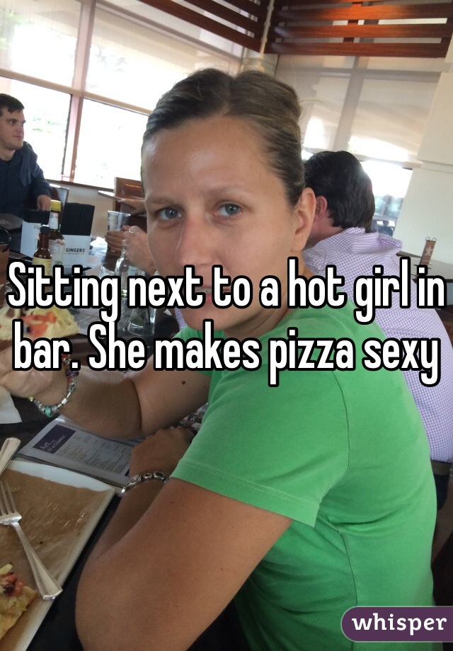 Sitting next to a hot girl in bar. She makes pizza sexy