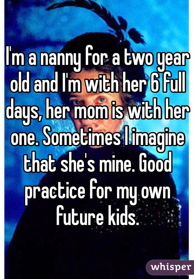 I'm a nanny for a two year old and I'm with her 6 full days, her mom is with her one. Sometimes I imagine that she's mine. Good practice for my own future kids.