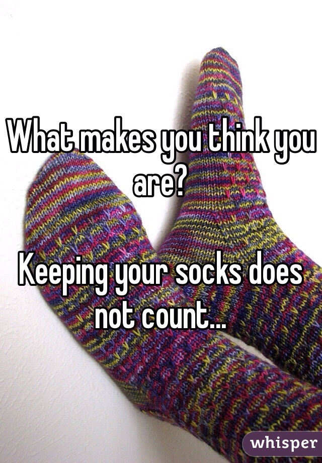 What makes you think you are? 

Keeping your socks does not count...
