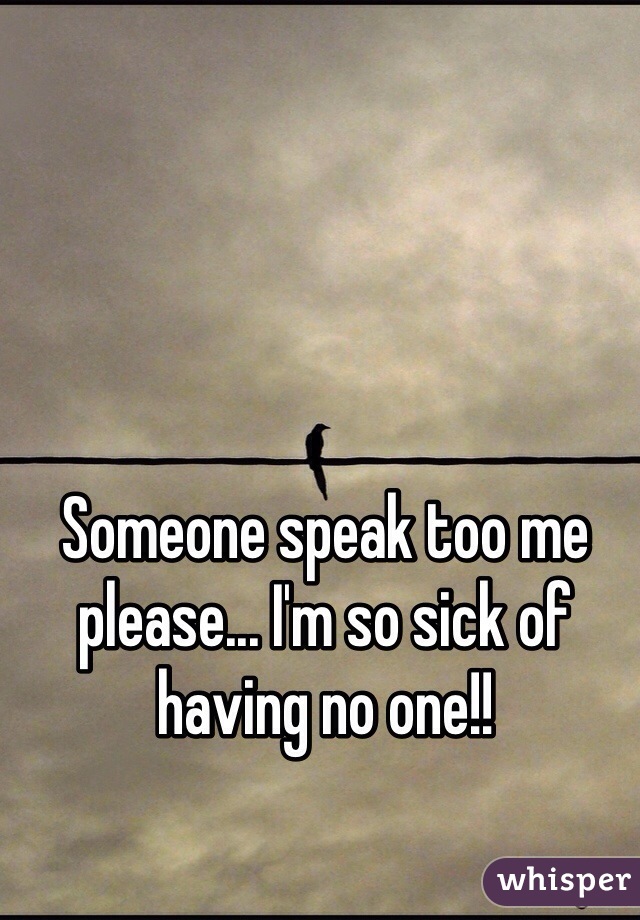 Someone speak too me please... I'm so sick of having no one!!