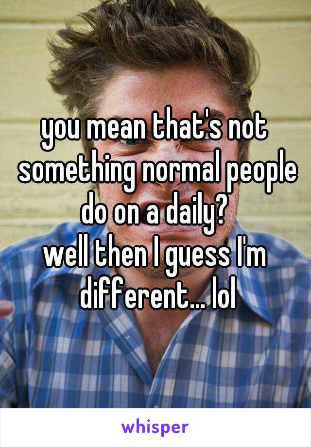 you mean that's not something normal people do on a daily? 

well then I guess I'm different... lol