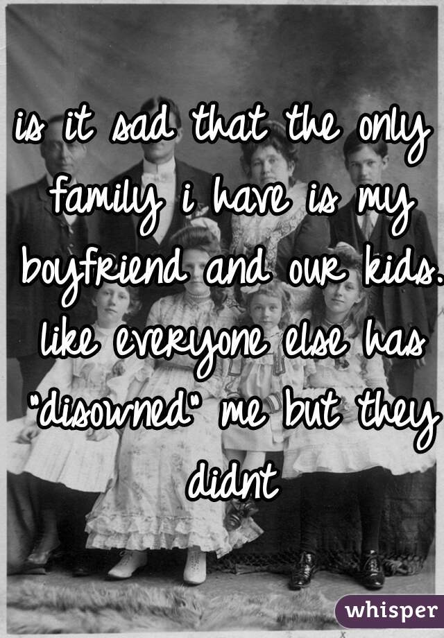 is it sad that the only family i have is my boyfriend and our kids. like everyone else has "disowned" me but they didnt