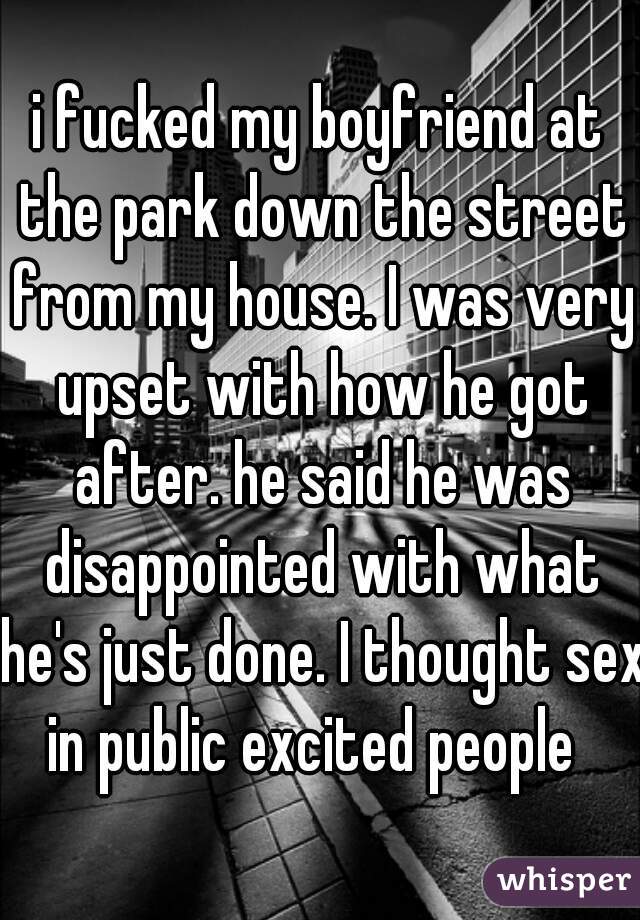 i fucked my boyfriend at the park down the street from my house. I was very upset with how he got after. he said he was disappointed with what he's just done. I thought sex in public excited people  