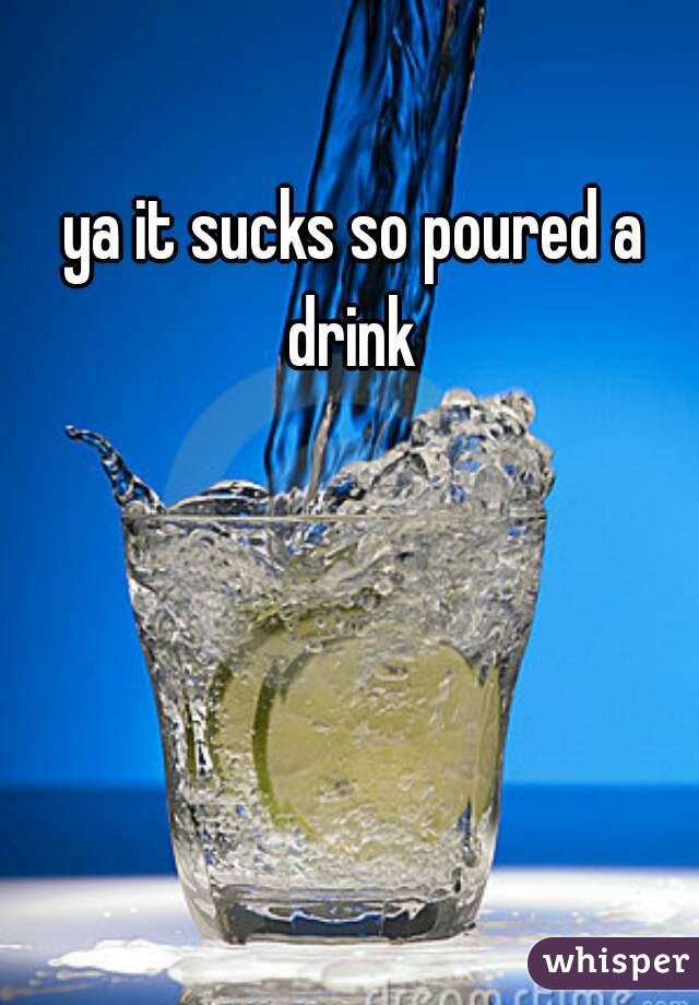 ya it sucks so poured a drink 