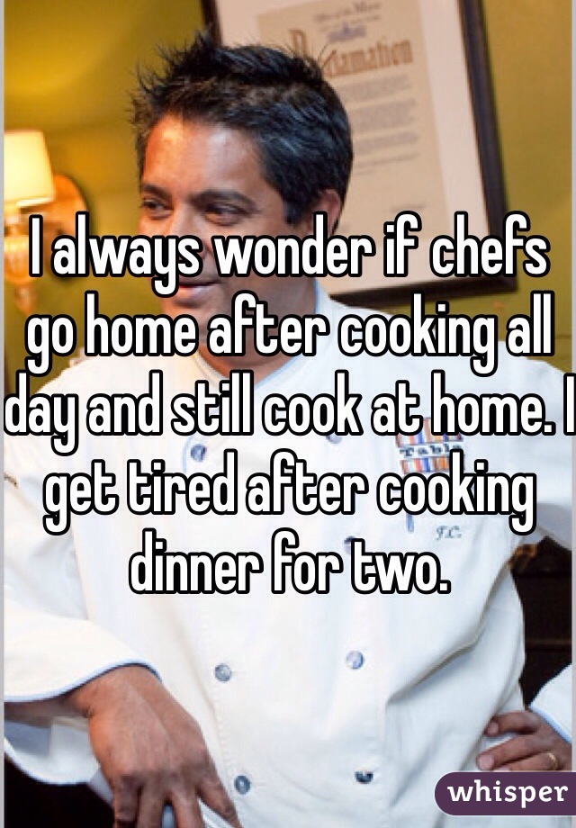 I always wonder if chefs go home after cooking all day and still cook at home. I get tired after cooking dinner for two. 
