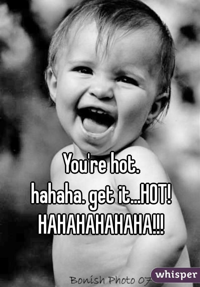 You're hot.

hahaha. get it...HOT!

HAHAHAHAHAHA!!!