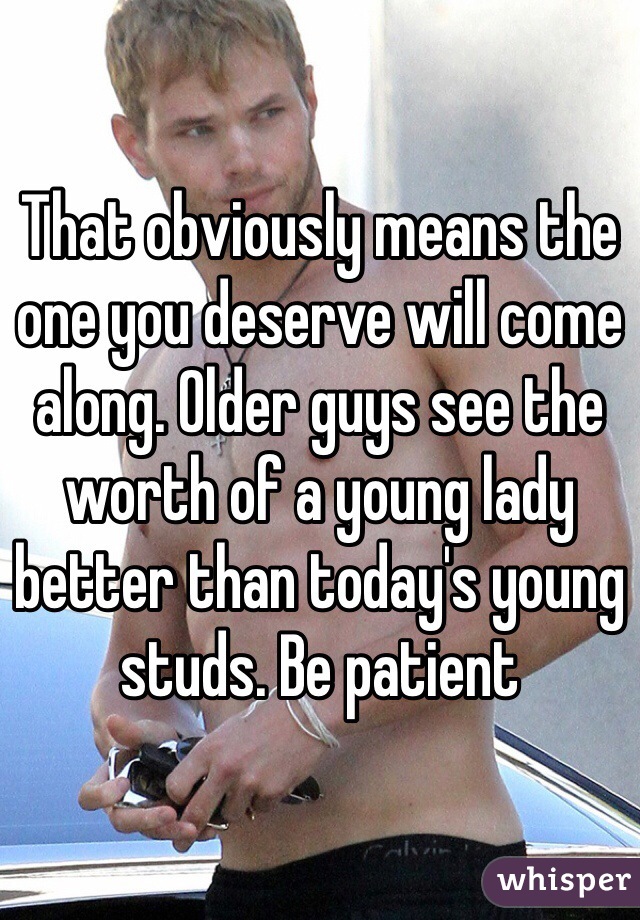 That obviously means the one you deserve will come along. Older guys see the worth of a young lady better than today's young studs. Be patient 