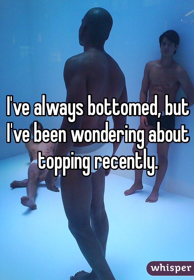 I've always bottomed, but I've been wondering about topping recently.