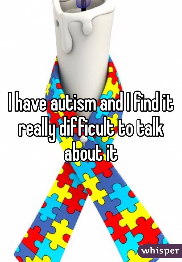I have autism and I find it really difficult to talk about it