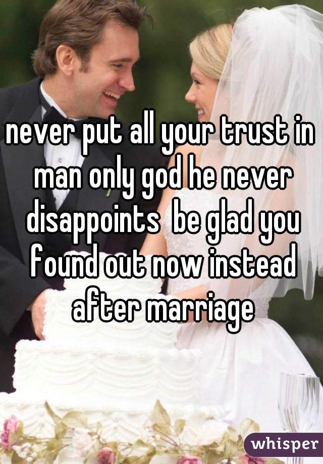 never put all your trust in man only god he never disappoints  be glad you found out now instead after marriage