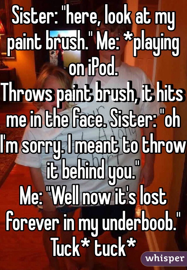 Sister: "here, look at my paint brush." Me: *playing on iPod.
Throws paint brush, it hits me in the face. Sister: "oh I'm sorry. I meant to throw it behind you."
Me: "Well now it's lost forever in my underboob." Tuck* tuck*