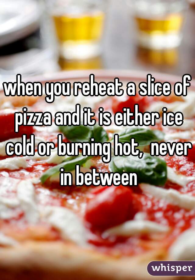 when you reheat a slice of pizza and it is either ice cold or burning hot,  never in between