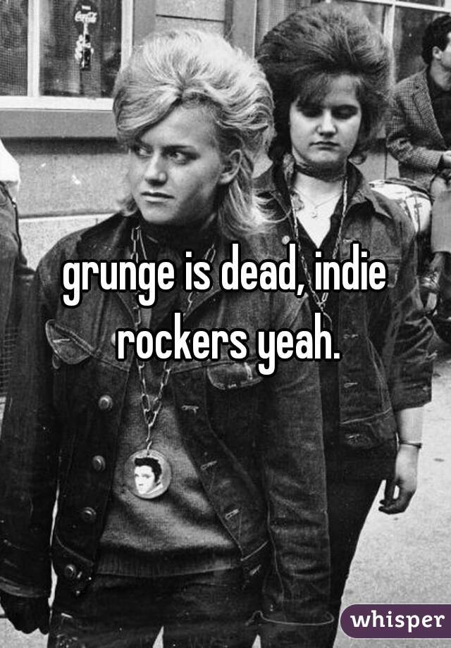 grunge is dead, indie rockers yeah.