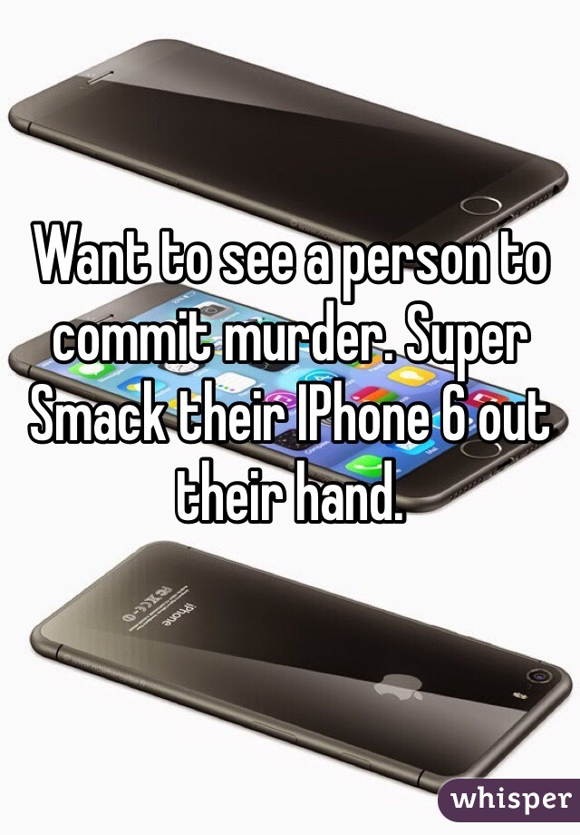 Want to see a person to commit murder. Super Smack their IPhone 6 out their hand. 