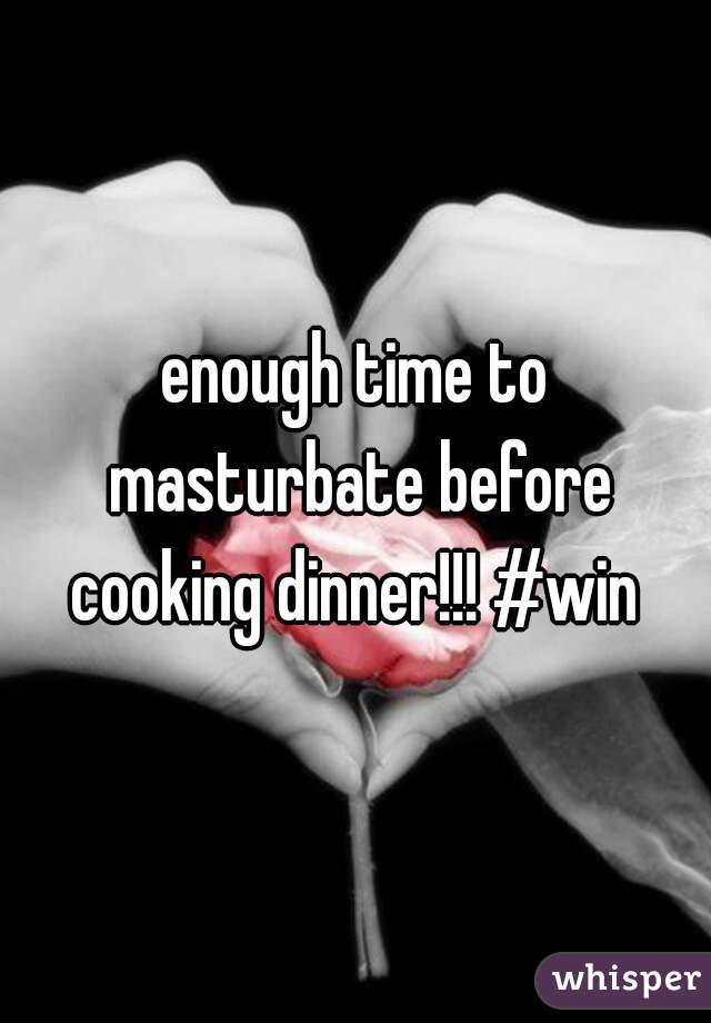 enough time to masturbate before cooking dinner!!! #win 