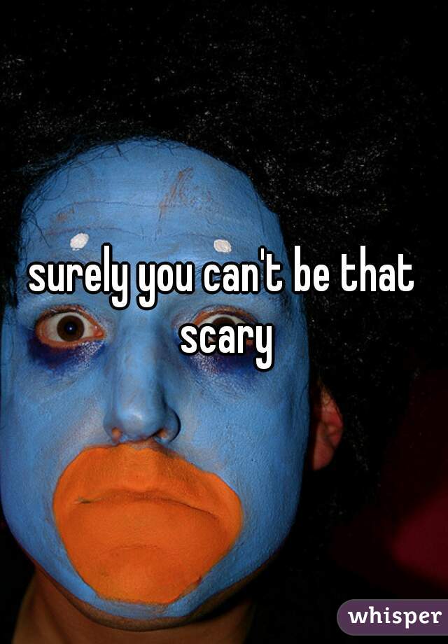 surely you can't be that scary