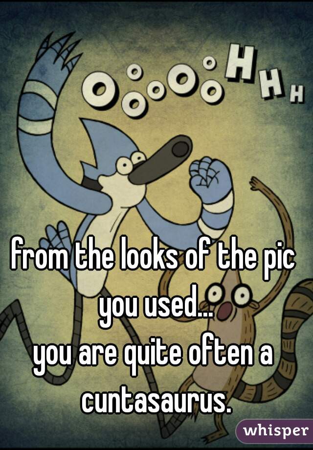 from the looks of the pic you used...
you are quite often a cuntasaurus.