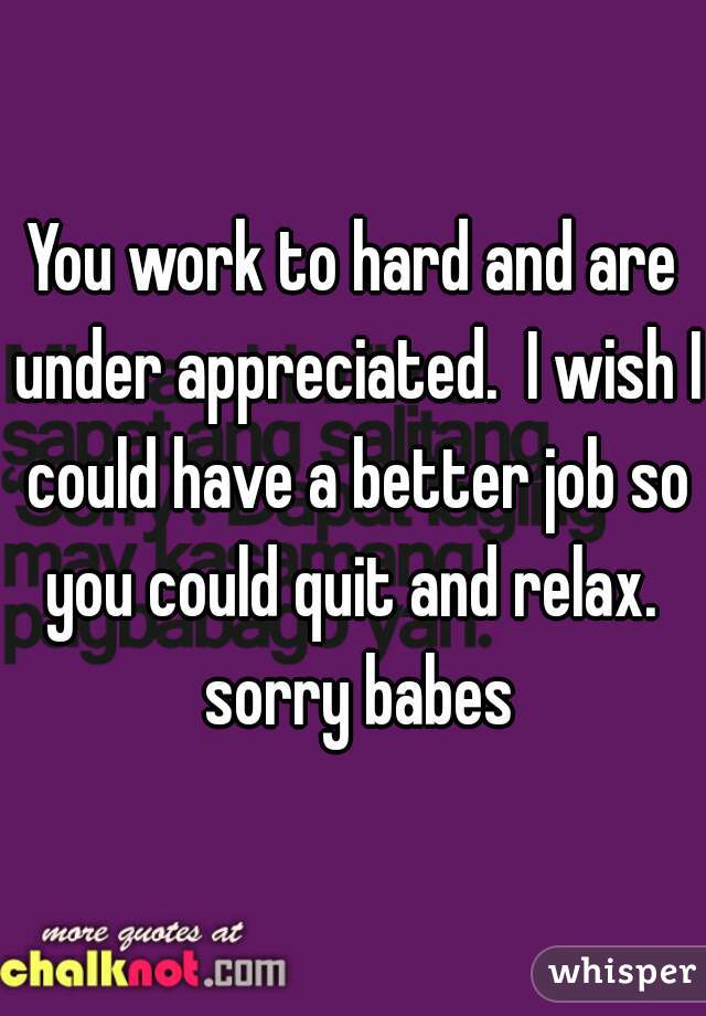 You work to hard and are under appreciated.  I wish I could have a better job so you could quit and relax.  sorry babes
