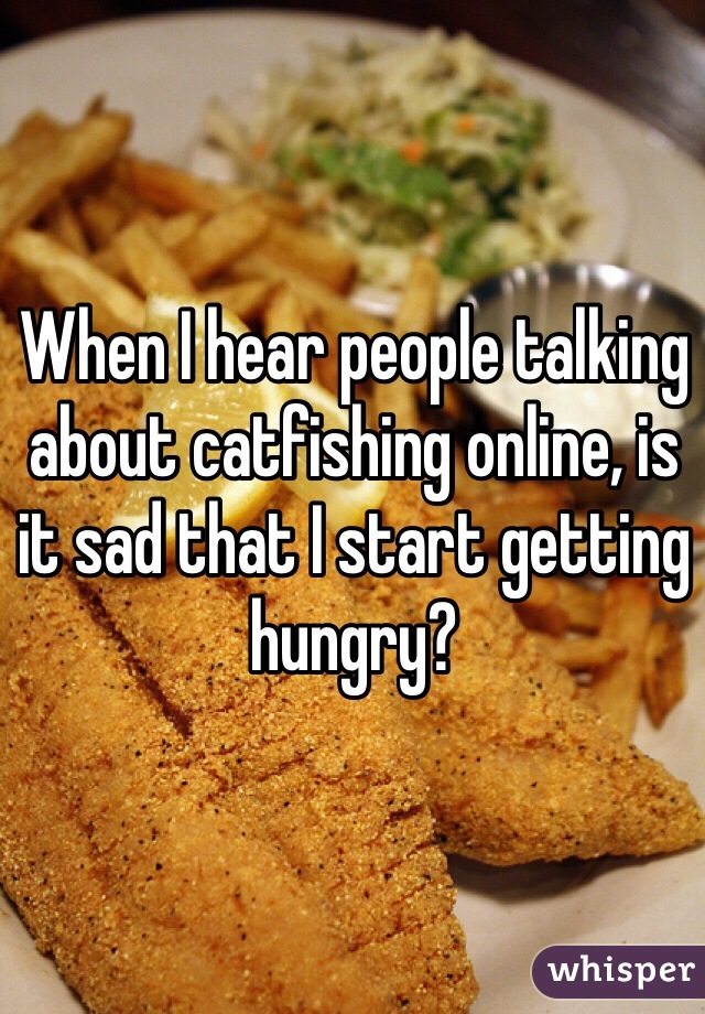 When I hear people talking about catfishing online, is it sad that I start getting hungry?