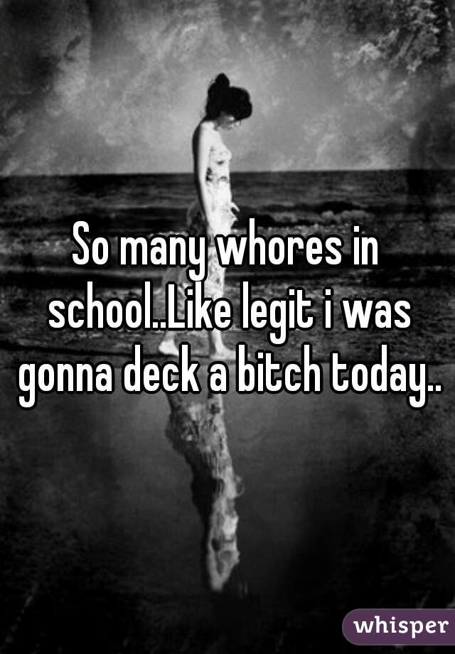 So many whores in school..Like legit i was gonna deck a bitch today..