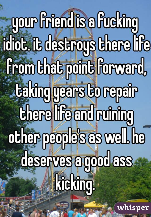 your friend is a fucking idiot. it destroys there life from that point forward, taking years to repair there life and ruining other people's as well. he deserves a good ass kicking. 