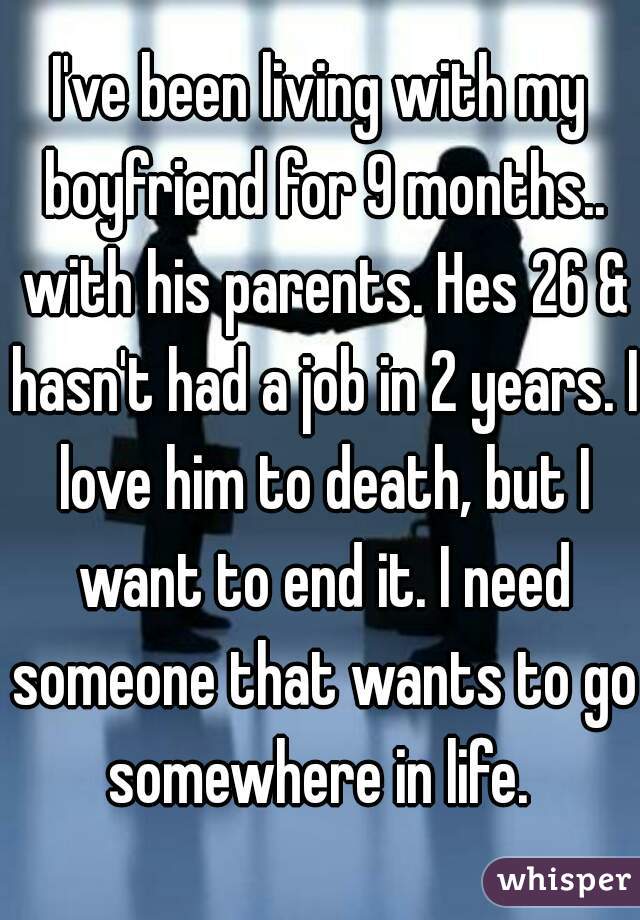 I've been living with my boyfriend for 9 months.. with his parents. Hes 26 & hasn't had a job in 2 years. I love him to death, but I want to end it. I need someone that wants to go somewhere in life. 