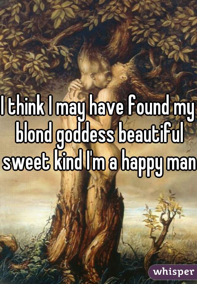 I think I may have found my blond goddess beautiful sweet kind I'm a happy man 