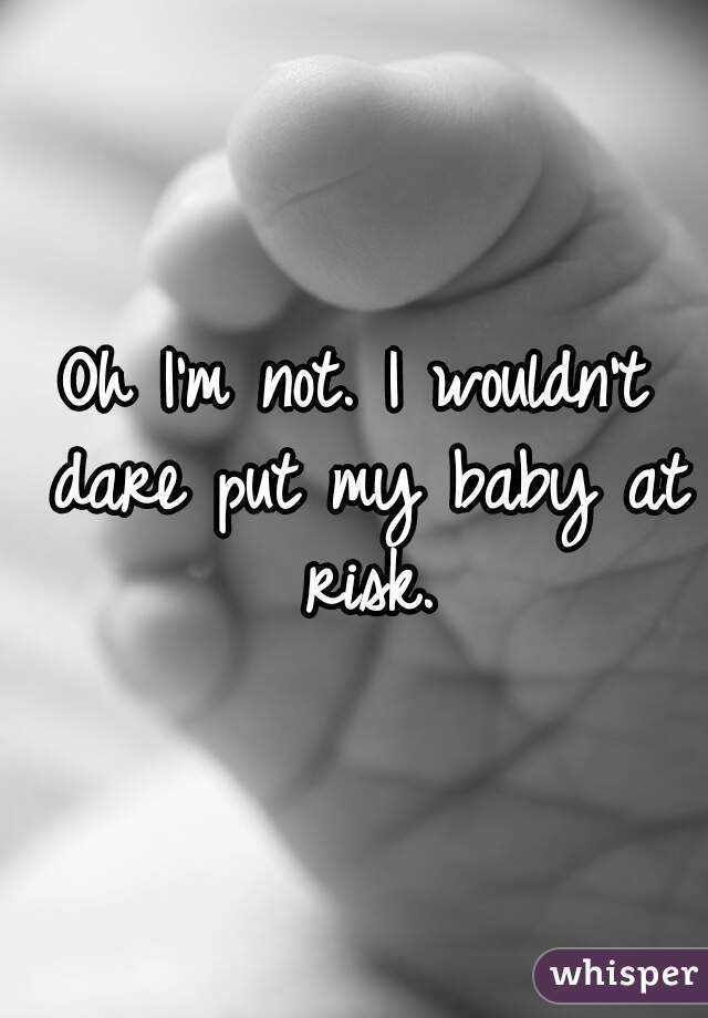 Oh I'm not. I wouldn't dare put my baby at risk.