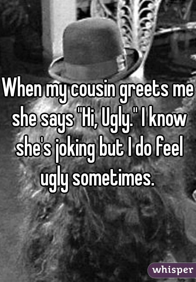 When my cousin greets me she says "Hi, Ugly." I know she's joking but I do feel ugly sometimes. 