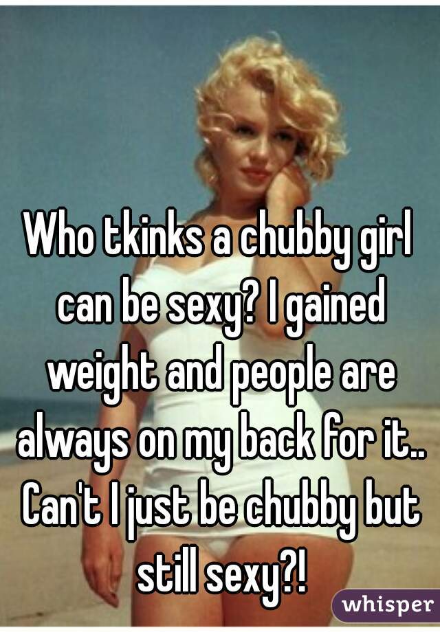 Who tkinks a chubby girl can be sexy? I gained weight and people are always on my back for it.. Can't I just be chubby but still sexy?!