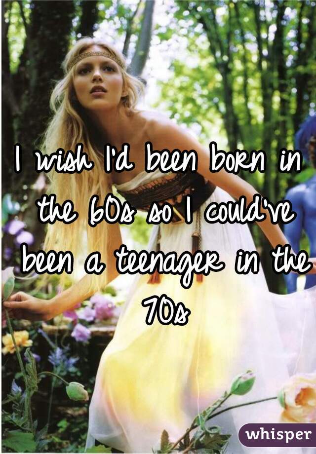 I wish I'd been born in the 60s so I could've been a teenager in the 70s