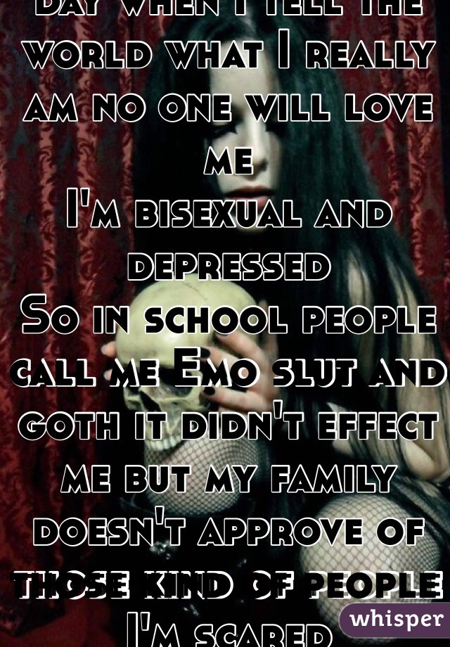 I'm scared that one day when I tell the world what I really am no one will love me 
I'm bisexual and depressed 
So in school people call me Emo slut and goth it didn't effect me but my family doesn't approve of those kind of people I'm scared 