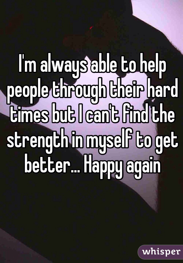I'm always able to help people through their hard times but I can't find the strength in myself to get better... Happy again 
