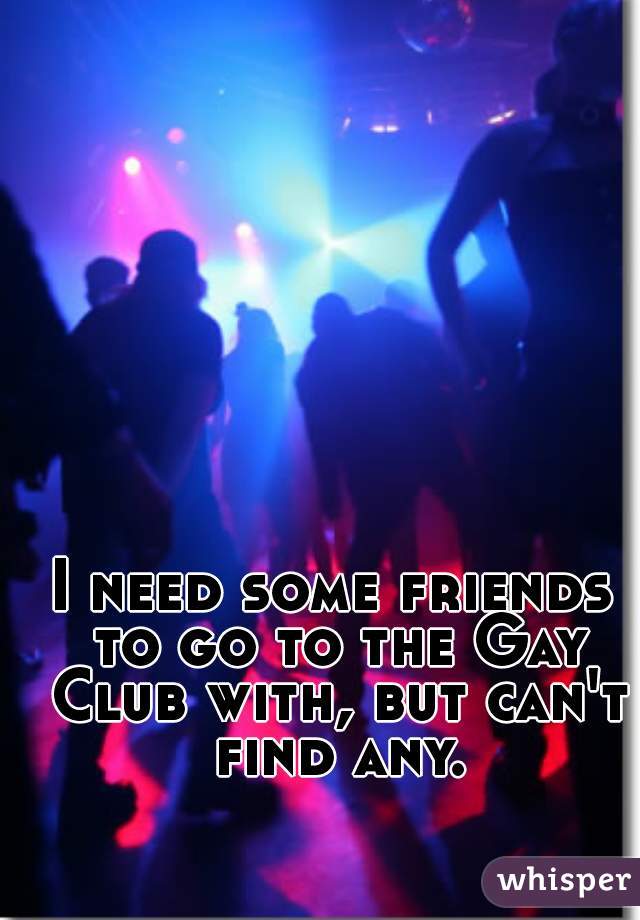 I need some friends to go to the Gay Club with, but can't find any. 
