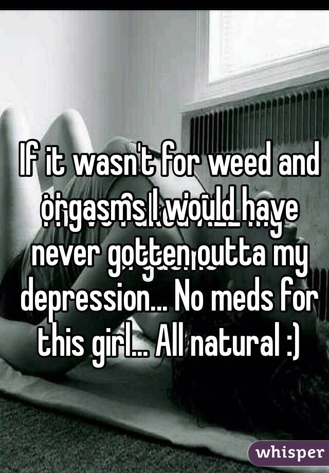 If it wasn't for weed and orgasms I would have never gotten outta my depression... No meds for this girl... All natural :)