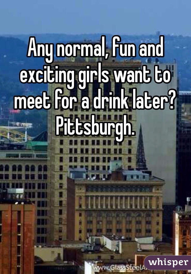 Any normal, fun and exciting girls want to meet for a drink later?  Pittsburgh. 