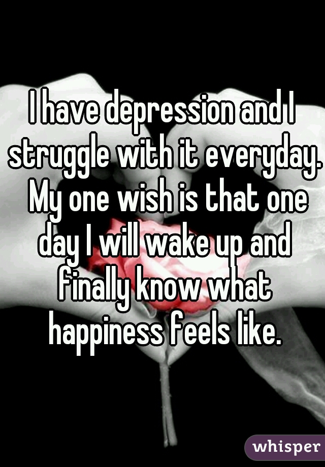 I have depression and I struggle with it everyday.  My one wish is that one day I will wake up and finally know what happiness feels like.