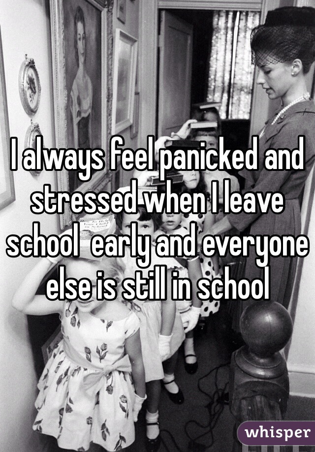 I always feel panicked and stressed when I leave school  early and everyone else is still in school 