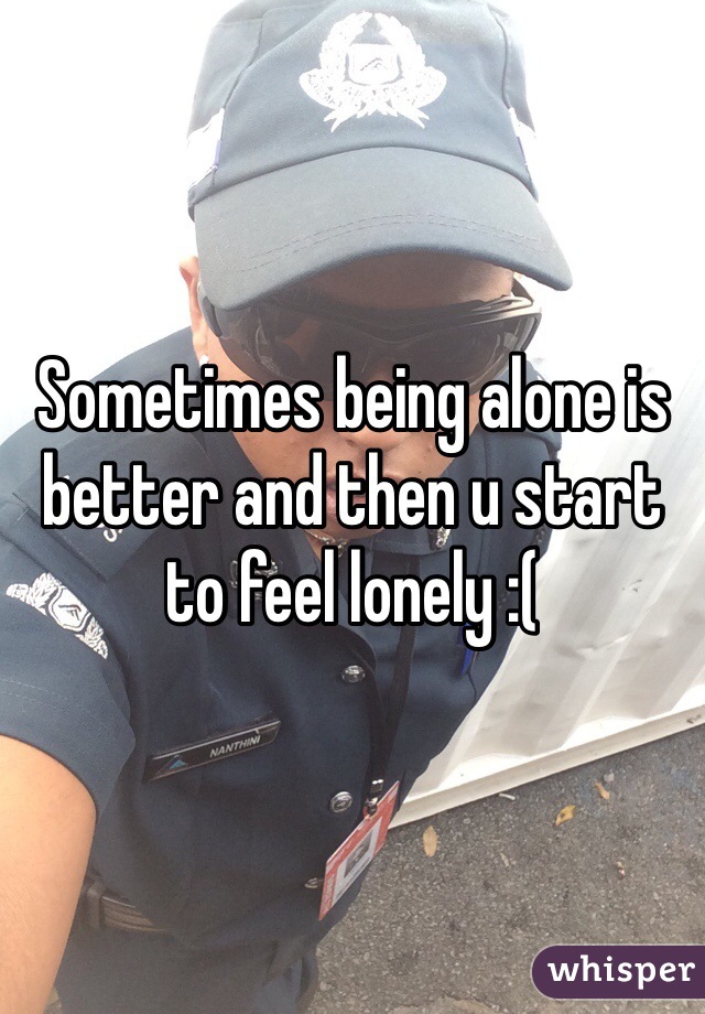 Sometimes being alone is better and then u start to feel lonely :(